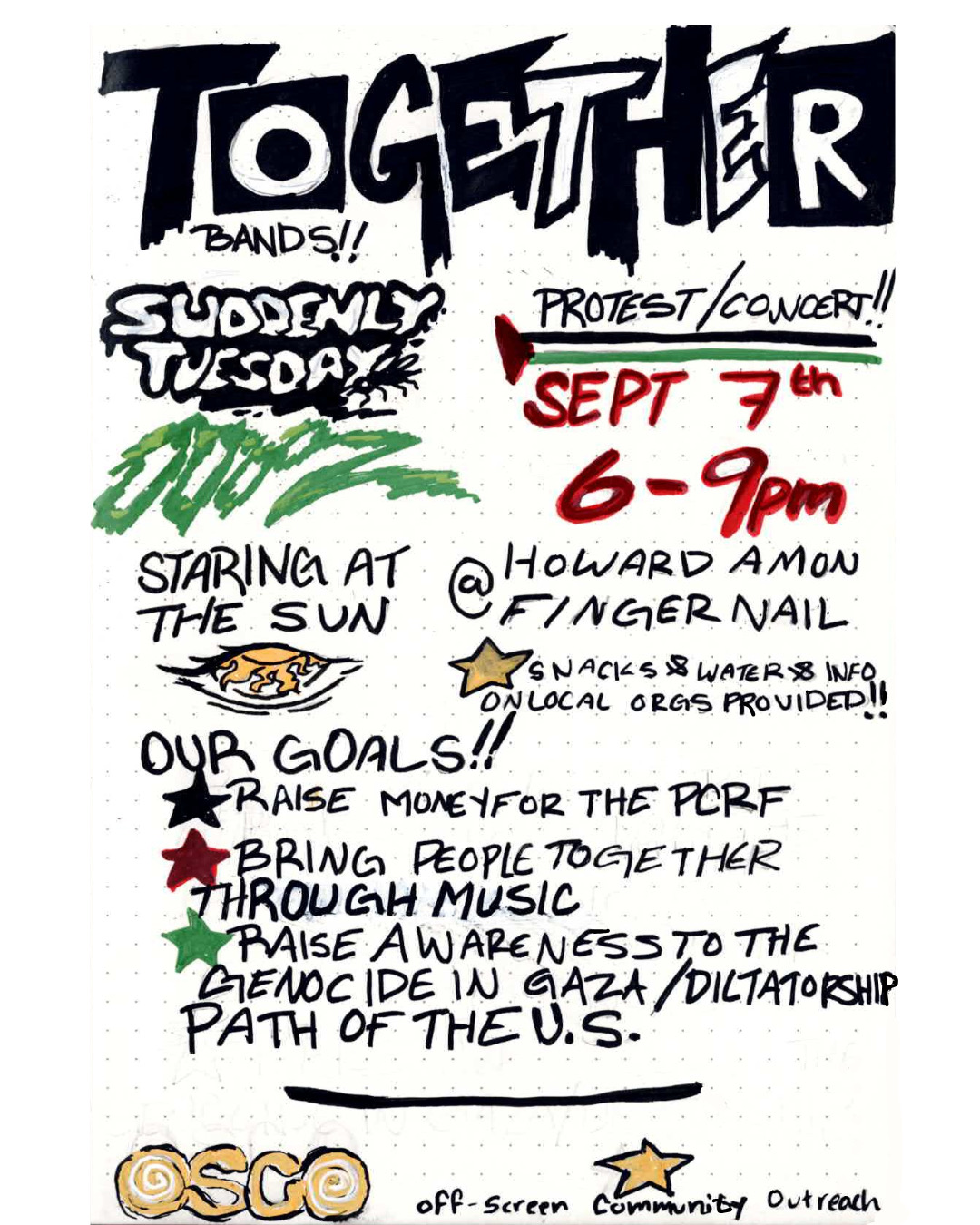 'Together. Bands!!: SuddenlyTuesday, ooooz, Staring at the Sun. Protest/Concert!! Sept 7th, 6-9pm. @ Howard Amon Fingernail. Snacks & Water & Info on local orgs provided!! Our goals!! Raise money for the PCRF. Bring people together through music. Raise awareness to the genocide in Gaza/Dictatorship path of the U.S. OSCO - off-screen community outreach.'